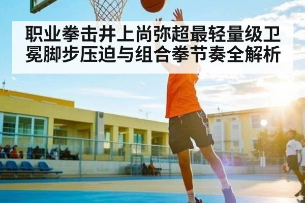 职业拳击井上尚弥超最轻量级卫冕脚步压迫与组合拳节奏全解析