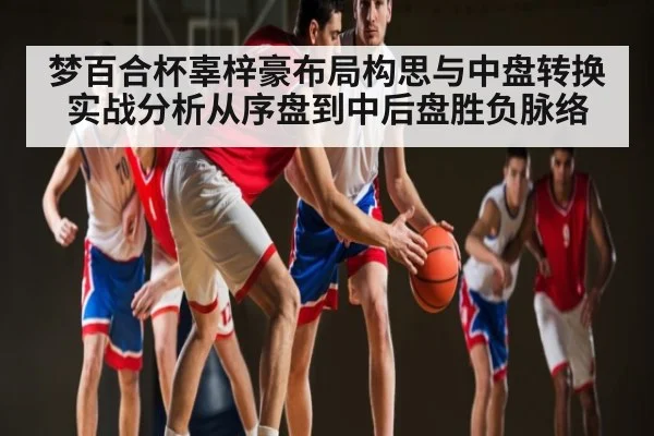 梦百合杯辜梓豪布局构思与中盘转换实战分析从序盘到中后盘胜负脉络